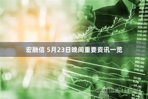 宏融信 5月23日晚间重要资讯一览