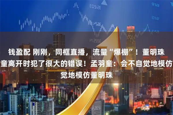 钱盈配 刚刚，同框直播，流量“爆棚”！董明珠：孟羽童离开时犯了很大的错误！孟羽童：会不自觉地模仿董明珠