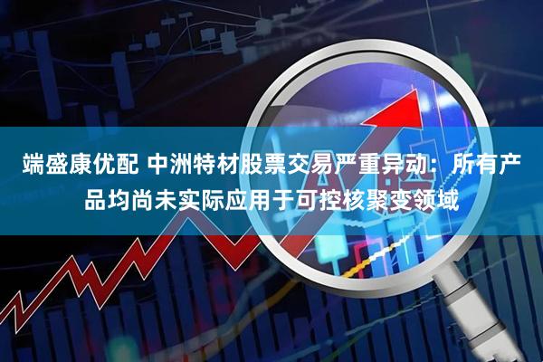 端盛康优配 中洲特材股票交易严重异动：所有产品均尚未实际应用于可控核聚变领域