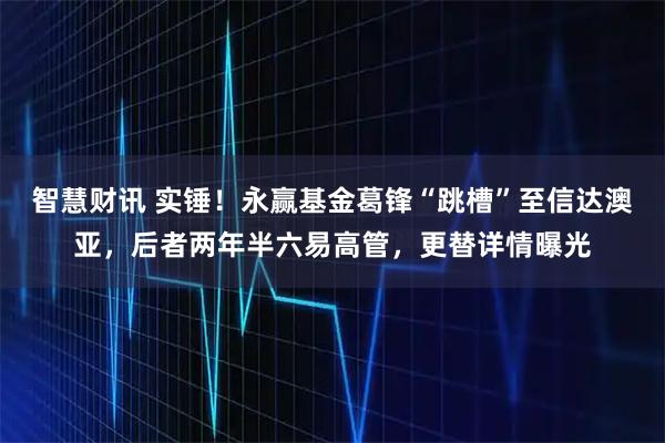 智慧财讯 实锤！永赢基金葛锋“跳槽”至信达澳亚，后者两年半六易高管，更替详情曝光