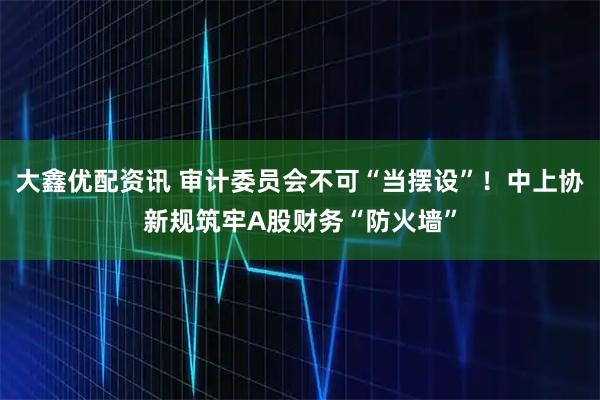 大鑫优配资讯 审计委员会不可“当摆设”！中上协新规筑牢A股财务“防火墙”