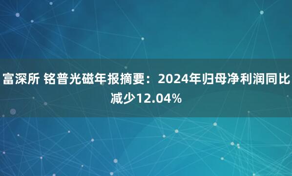 富深所 铭普光磁年报摘要：2024年归母净利润同比减少12.04%