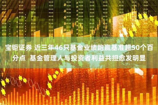 宝钜证券 近三年46只基金业绩跑赢基准超50个百分点  基金管理人与投资者利益共担愈发明显