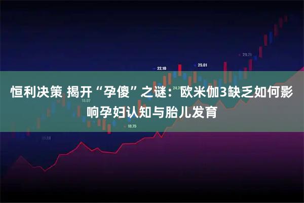 恒利决策 揭开“孕傻”之谜：欧米伽3缺乏如何影响孕妇认知与胎儿发育