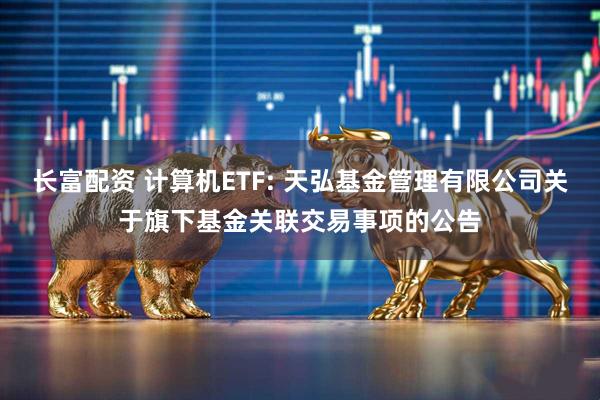 长富配资 计算机ETF: 天弘基金管理有限公司关于旗下基金关联交易事项的公告
