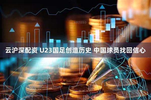 云沪深配资 U23国足创造历史 中国球员找回信心