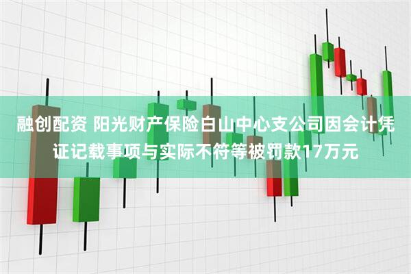 融创配资 阳光财产保险白山中心支公司因会计凭证记载事项与实际不符等被罚款17万元