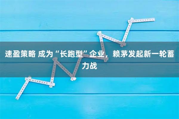 速盈策略 成为“长跑型”企业，赖茅发起新一轮蓄力战