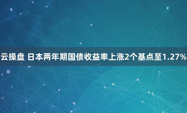 云操盘 日本两年期国债收益率上涨2个基点至1.27%