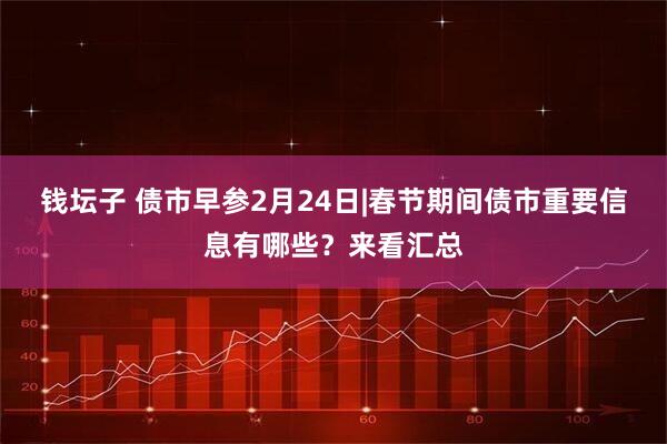 钱坛子 债市早参2月24日|春节期间债市重要信息有哪些？来看汇总